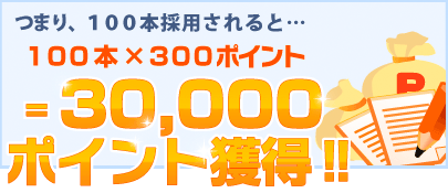 つまり100本採用されると30,000ポイント獲得!!